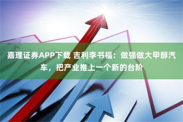 嘉理证券APP下载 吉利李书福：做强做大甲醇汽车，把产业推上一个新的台阶