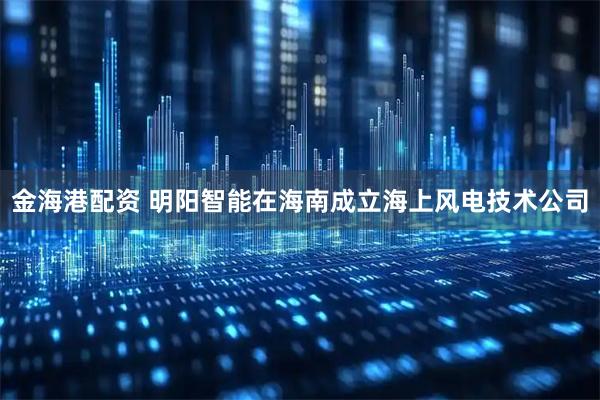 金海港配资 明阳智能在海南成立海上风电技术公司