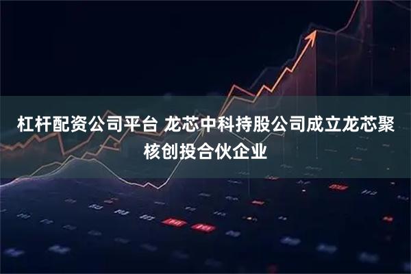 杠杆配资公司平台 龙芯中科持股公司成立龙芯聚核创投合伙企业
